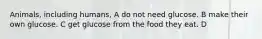 Animals, including humans, A do not need glucose. B make their own glucose. C get glucose from the food they eat. D
