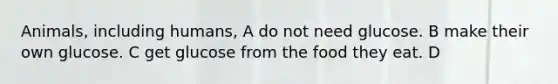 Animals, including humans, A do not need glucose. B make their own glucose. C get glucose from the food they eat. D