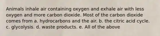 Animals inhale air containing oxygen and exhale air with less oxygen and more carbon dioxide. Most of the carbon dioxide comes from a. hydrocarbons and the air. b. the citric acid cycle. c. glycolysis. d. waste products. e. All of the above