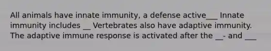 All animals have innate immunity, a defense active___ Innate immunity includes __ Vertebrates also have adaptive immunity. The adaptive immune response is activated after the __- and ___