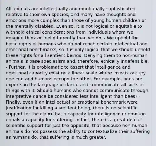 All animals are intellectually and emotionally sophisticated relative to their own species, and many have thoughts and emotions more complex than those of young human children or the mentally disabled. Even so, it is not logical or equitable to withhold ethical considerations from individuals whom we imagine think or feel differently than we do. - We uphold the basic rights of humans who do not reach certain intellectual and emotional benchmarks, so it is only logical that we should uphold these rights for all sentient beings. Denying them to non-human animals is base speciesism and, therefore, ethically indefensible. - Further, it is problematic to assert that intelligence and emotional capacity exist on a linear scale where insects occupy one end and humans occupy the other. For example, bees are experts in the language of dance and communicate all sorts of things with it. Should humans who cannot communicate through interpretive dance be considered less intelligent than bees? - Finally, even if an intellectual or emotional benchmark were justification for killing a sentient being, there is no scientific support for the claim that a capacity for intelligence or emotion equals a capacity for suffering. In fact, there is a great deal of scientific support for just the opposite; that because non-human animals do not possess the ability to contextualize their suffering as humans do, that suffering is much greater.