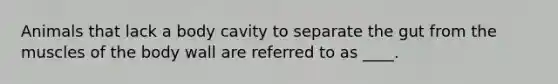 Animals that lack a body cavity to separate the gut from the muscles of the body wall are referred to as ____.