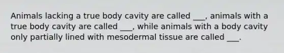 Animals lacking a true body cavity are called ___, animals with a true body cavity are called ___, while animals with a body cavity only partially lined with meso<a href='https://www.questionai.com/knowledge/kRKdINDJId-dermal-tissue' class='anchor-knowledge'>dermal tissue</a> are called ___.