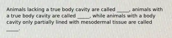 Animals lacking a true body cavity are called _____, animals with a true body cavity are called _____, while animals with a body cavity only partially lined with mesodermal tissue are called _____.