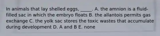 In animals that lay shelled eggs, _____. A. the amnion is a fluid-filled sac in which the embryo floats B. the allantois permits <a href='https://www.questionai.com/knowledge/kU8LNOksTA-gas-exchange' class='anchor-knowledge'>gas exchange</a> C. the yolk sac stores the toxic wastes that accumulate during development D. A and B E. none