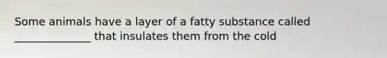 Some animals have a layer of a fatty substance called ______________ that insulates them from the cold