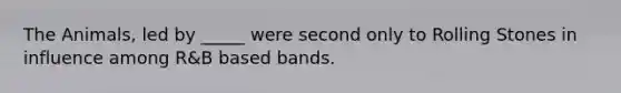 The Animals, led by _____ were second only to Rolling Stones in influence among R&B based bands.