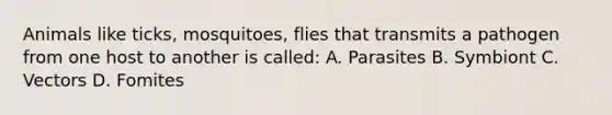 Animals like ticks, mosquitoes, flies that transmits a pathogen from one host to another is called: A. Parasites B. Symbiont C. Vectors D. Fomites