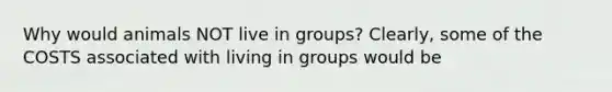 Why would animals NOT live in groups? Clearly, some of the COSTS associated with living in groups would be