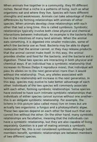 When animals live together in a community, they fill different niches. Recall that a niche is a patterns of living, such as what organisms eat and where they live. Species will have different strengths and weaknesses. Animals can take advantage of these differences by forming relationships with animals of other species. When animals develop close relationships with each other that last a long time, this is called symbiosis. Symbiotic relationships typically involve both close physical and chemical interactions between individuals. An example is the bacteria that live in the intestines of many land animals. When the animal eats something, it is digested into smaller molecules, some of which the bacteria use as food. Bacteria may be able to digest molecules that the animal cannot, or they may release products that the animal cannot make itself. In this way, the animal provides shelter and food for the bacteria, and the bacteria aid in digestion. These two species are interacting in both physical and chemical ways. If an individual has a symbiotic relationship that increases its fitness (helps it reproduce more), that individual will pass its alleles on to the next generation more than it would without the relationship. Thus, any alleles associated with forming the relationship will increase in the next generation. In this way, species may evolve to take better advantage of each other. Individuals of the two species will commonly associate with each other, forming symbiotic relationships. Some species have evolved to have such intimate symbiotic relationships that individuals of either species cannot survive without one another--this is an obligate symbiotic relationship. For example, the lichens in this picture (also called moss) live on trees but are actually two organisms: a fungus and a photosynthetic algae. These two species depend on each other for food such that one cannot live without the other. On the other hand, many symbiotic relationships are facultative, meaning that the individuals can have a symbiotic relationship, but they are also capable of living separately. Question Is a pair of mating animals a symbiotic relationship? No, this is not considered symbiosis. Although both members benefit, symbiotic relationships are between members of two different species.