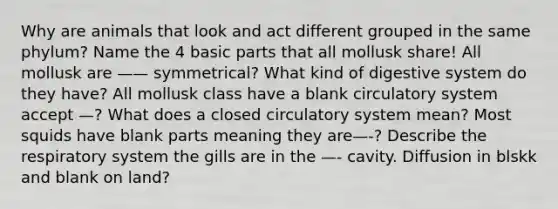 Why are animals that look and act different grouped in the same phylum? Name the 4 basic parts that all mollusk share! All mollusk are —— symmetrical? What kind of digestive system do they have? All mollusk class have a blank circulatory system accept —? What does a closed circulatory system mean? Most squids have blank parts meaning they are—-? Describe the respiratory system the gills are in the —- cavity. Diffusion in blskk and blank on land?