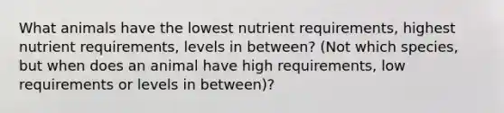 What animals have the lowest nutrient requirements, highest nutrient requirements, levels in between? (Not which species, but when does an animal have high requirements, low requirements or levels in between)?