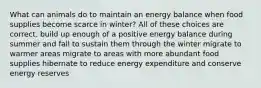 What can animals do to maintain an energy balance when food supplies become scarce in winter? All of these choices are correct. build up enough of a positive energy balance during summer and fall to sustain them through the winter migrate to warmer areas migrate to areas with more abundant food supplies hibernate to reduce energy expenditure and conserve energy reserves