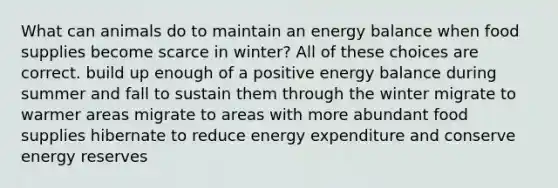 What can animals do to maintain an energy balance when food supplies become scarce in winter? All of these choices are correct. build up enough of a positive energy balance during summer and fall to sustain them through the winter migrate to warmer areas migrate to areas with more abundant food supplies hibernate to reduce energy expenditure and conserve energy reserves