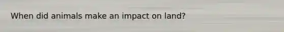 When did animals make an impact on land?