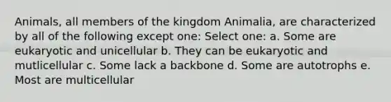 Animals, all members of the kingdom Animalia, are characterized by all of the following except one: Select one: a. Some are eukaryotic and unicellular b. They can be eukaryotic and mutlicellular c. Some lack a backbone d. Some are autotrophs e. Most are multicellular