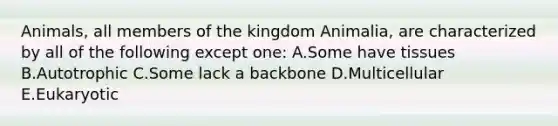 Animals, all members of the kingdom Animalia, are characterized by all of the following except one: A.Some have tissues B.Autotrophic C.Some lack a backbone D.Multicellular E.Eukaryotic