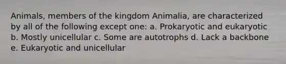 Animals, members of the kingdom Animalia, are characterized by all of the following except one: a. Prokaryotic and eukaryotic b. Mostly unicellular c. Some are autotrophs d. Lack a backbone e. Eukaryotic and unicellular