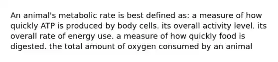 An animal's metabolic rate is best defined as: a measure of how quickly ATP is produced by body cells. its overall activity level. its overall rate of energy use. a measure of how quickly food is digested. the total amount of oxygen consumed by an animal