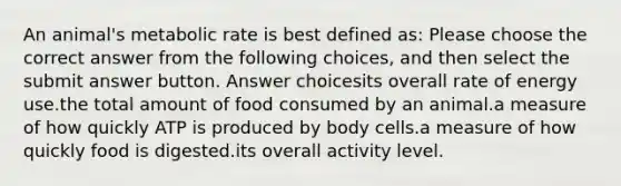 An animal's metabolic rate is best defined as: Please choose the correct answer from the following choices, and then select the submit answer button. Answer choicesits overall rate of energy use.the total amount of food consumed by an animal.a measure of how quickly ATP is produced by body cells.a measure of how quickly food is digested.its overall activity level.