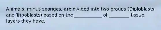 Animals, minus sponges, are divided into two groups (Diploblasts and Tripoblasts) based on the ____________ of _________ tissue layers they have.