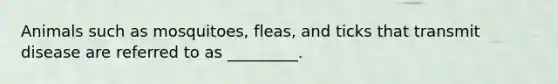 Animals such as mosquitoes, fleas, and ticks that transmit disease are referred to as _________.