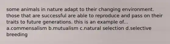 some animals in nature adapt to their changing environment. those that are successful are able to reproduce and pass on their traits to future generations. this is an example of... a.commensalism b.mutualism c.natural selection d.selective breeding