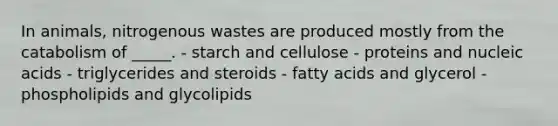 In animals, nitrogenous wastes are produced mostly from the catabolism of _____. - starch and cellulose - proteins and nucleic acids - triglycerides and steroids - fatty acids and glycerol - phospholipids and glycolipids