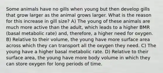 Some animals have no gills when young but then develop gills that grow larger as the animal grows larger. What is the reason for this increase in gill size? A) The young of these animals are much more active than the adult, which leads to a higher BMR (basal metabolic rate) and, therefore, a higher need for oxygen. B) Relative to their volume, the young have more surface area across which they can transport all the oxygen they need. C) The young have a higher basal metabolic rate. D) Relative to their surface area, the young have more body volume in which they can store oxygen for long periods of time.