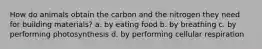 How do animals obtain the carbon and the nitrogen they need for building materials? a. by eating food b. by breathing c. by performing photosynthesis d. by performing cellular respiration