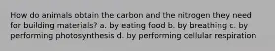 How do animals obtain the carbon and the nitrogen they need for building materials? a. by eating food b. by breathing c. by performing photosynthesis d. by performing cellular respiration