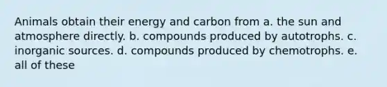 Animals obtain their energy and carbon from a. the sun and atmosphere directly. b. compounds produced by autotrophs. c. inorganic sources. d. compounds produced by chemotrophs. e. all of these