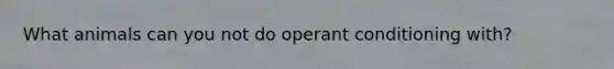 What animals can you not do operant conditioning with?