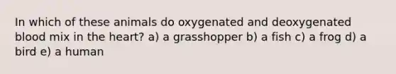 In which of these animals do oxygenated and deoxygenated blood mix in the heart? a) a grasshopper b) a fish c) a frog d) a bird e) a human