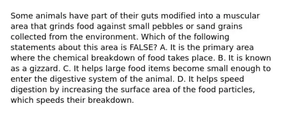 Some animals have part of their guts modified into a muscular area that grinds food against small pebbles or sand grains collected from the environment. Which of the following statements about this area is FALSE? A. It is the primary area where the chemical breakdown of food takes place. B. It is known as a gizzard. C. It helps large food items become small enough to enter the digestive system of the animal. D. It helps speed digestion by increasing the <a href='https://www.questionai.com/knowledge/kEtsSAPENL-surface-area' class='anchor-knowledge'>surface area</a> of the food particles, which speeds their breakdown.