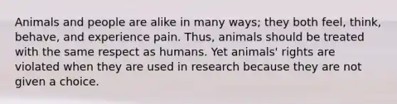 Animals and people are alike in many ways; they both feel, think, behave, and experience pain. Thus, animals should be treated with the same respect as humans. Yet animals' rights are violated when they are used in research because they are not given a choice.