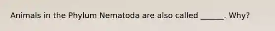 Animals in the Phylum Nematoda are also called ______. Why?