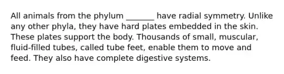 All animals from the phylum _______ have radial symmetry. Unlike any other phyla, they have hard plates embedded in the skin. These plates support the body. Thousands of small, muscular, fluid-filled tubes, called tube feet, enable them to move and feed. They also have complete digestive systems.