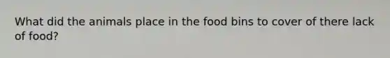 What did the animals place in the food bins to cover of there lack of food?