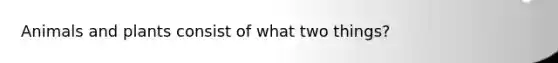 Animals and plants consist of what two things?