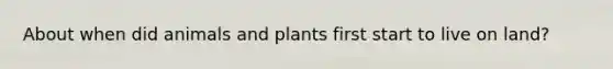 About when did animals and plants first start to live on land?