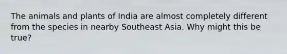 The animals and plants of India are almost completely different from the species in nearby Southeast Asia. Why might this be true?