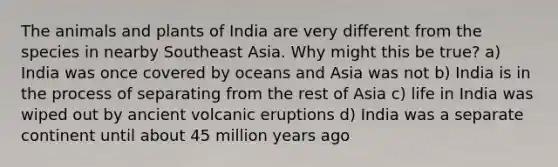 The animals and plants of India are very different from the species in nearby Southeast Asia. Why might this be true? a) India was once covered by oceans and Asia was not b) India is in the process of separating from the rest of Asia c) life in India was wiped out by ancient volcanic eruptions d) India was a separate continent until about 45 million years ago