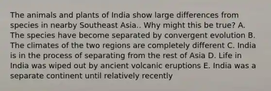 The animals and plants of India show large differences from species in nearby Southeast Asia.. Why might this be true? A. The species have become separated by convergent evolution B. The climates of the two regions are completely different C. India is in the process of separating from the rest of Asia D. Life in India was wiped out by ancient volcanic eruptions E. India was a separate continent until relatively recently