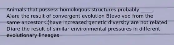 Animals that possess homologous structures probably _____. A)are the result of convergent evolution B)evolved from the same ancestor C)have increased genetic diversity are not related D)are the result of similar environmental pressures in different evolutionary lineages