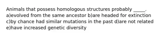 Animals that possess homologous structures probably _____. a)evolved from the same ancestor b)are headed for extinction c)by chance had similar mutations in the past d)are not related e)have increased genetic diversity