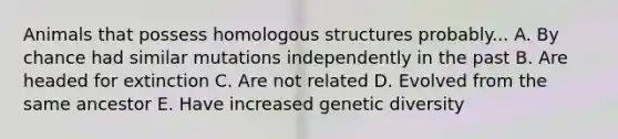 Animals that possess homologous structures probably... A. By chance had similar mutations independently in the past B. Are headed for extinction C. Are not related D. Evolved from the same ancestor E. Have increased genetic diversity