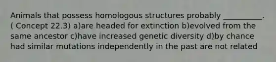 Animals that possess homologous structures probably __________. ( Concept 22.3) a)are headed for extinction b)evolved from the same ancestor c)have increased genetic diversity d)by chance had similar mutations independently in the past are not related