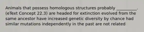 Animals that possess homologous structures probably __________. (eText Concept 22.3) are headed for extinction evolved from the same ancestor have increased genetic diversity by chance had similar mutations independently in the past are not related