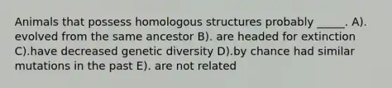 Animals that possess homologous structures probably _____. A). evolved from the same ancestor B). are headed for extinction C).have decreased genetic diversity D).by chance had similar mutations in the past E). are not related